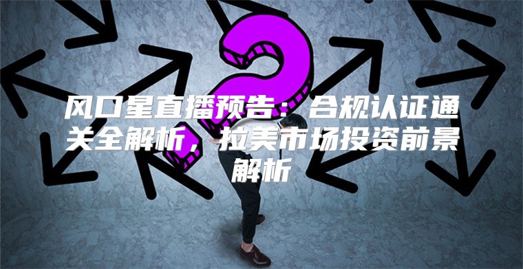 风口星直播预告：合规认证通关全解析，拉美市场投资前景解析