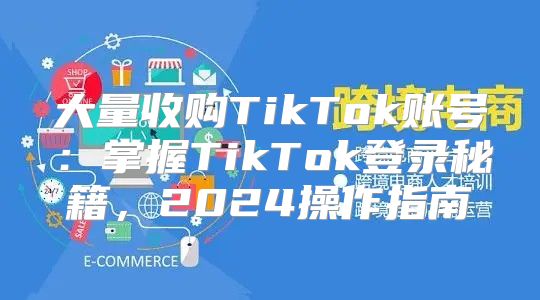 大量收购TikTok账号：掌握TikTok登录秘籍，2025操作指南