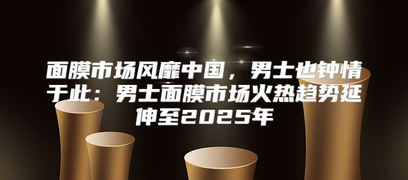面膜市场风靡中国，男士也钟情于此：男士面膜市场火热趋势延伸至2025年