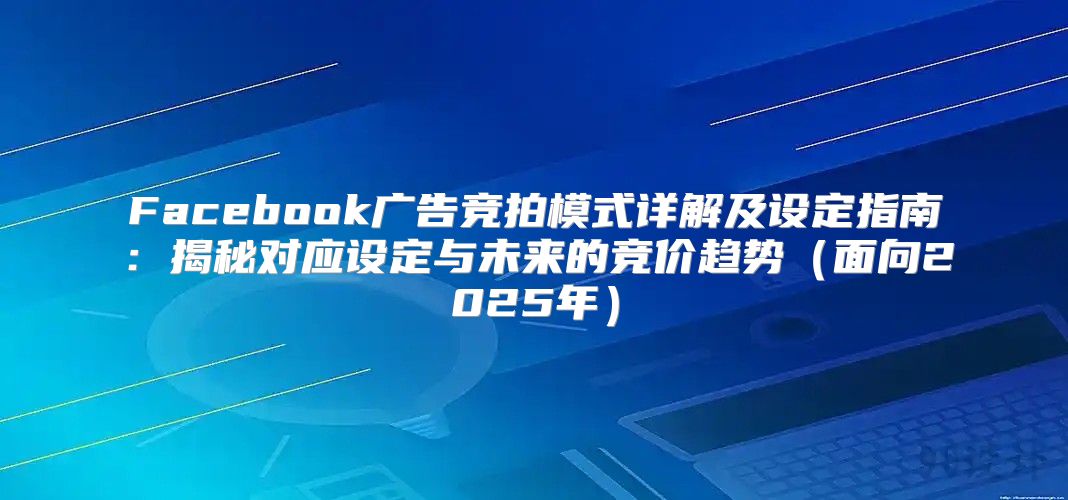 Facebook广告竞拍模式详解及设定指南：揭秘对应设定与未来的竞价趋势面向2025年