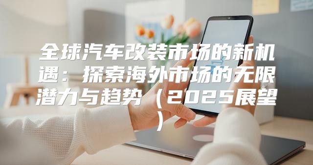 全球汽车改装市场的新机遇：探索海外市场的无限潜力与趋势2025展望