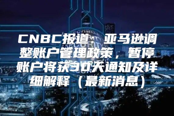 CNBC报道：亚马逊调整账户管理政策，暂停账户将获30天通知及详细解释最新消息