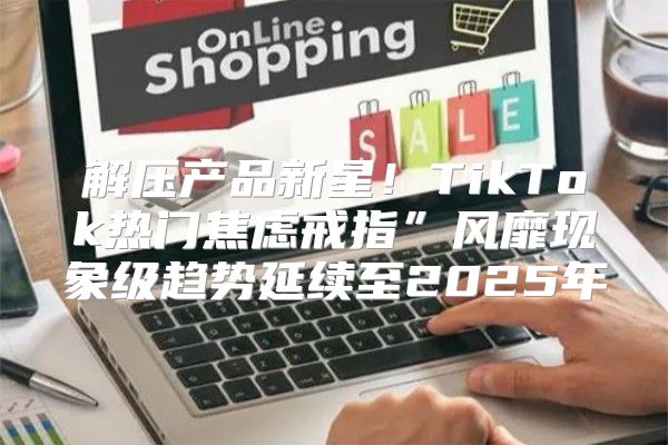 解压产品新星！TikTok热门焦虑戒指”风靡现象级趋势延续至2025年