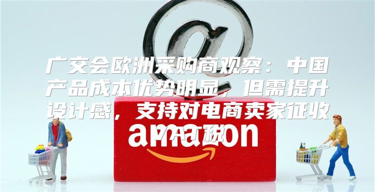 广交会欧洲采购商观察：中国产品成本优势明显，但需提升设计感，支持对电商卖家征收VAT税