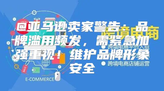 @亚马逊卖家警告：品牌滥用频发，需紧急加强重视！维护品牌形象安全