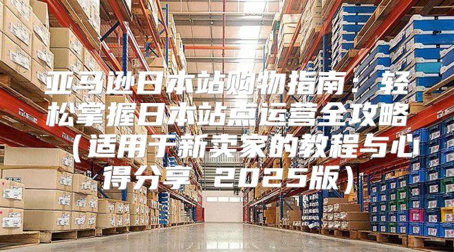 亚马逊日本站购物指南：轻松掌握日本站点运营全攻略适用于新卖家的教程与心得分享 2025版