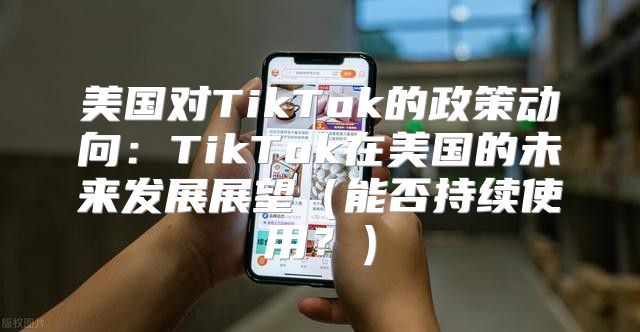 美国对TikTok的政策动向：TikTok在美国的未来发展展望能否持续使用？