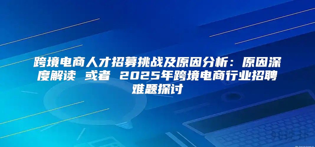 跨境电商人才招募挑战及原因分析：原因深度解读 或者 2025年跨境电商行业招聘难题探讨