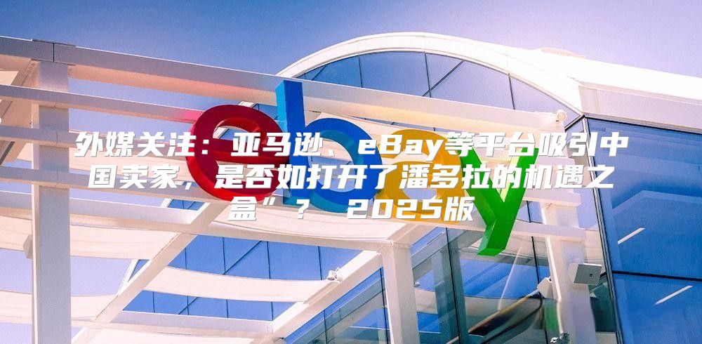 外媒关注：亚马逊、eBay等平台吸引中国卖家，是否如打开了潘多拉的机遇之盒”？ 2025版