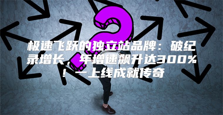 极速飞跃的独立站品牌：破纪录增长，年增速飙升达300%！一上线成就传奇
