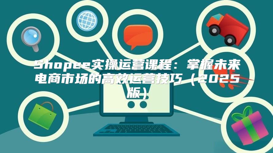 Shopee实操运营课程：掌握未来电商市场的高效运营技巧2025版