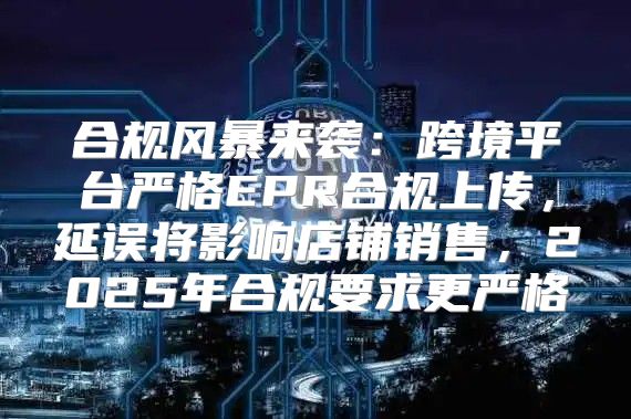 合规风暴来袭：跨境平台严格EPR合规上传，延误将影响店铺销售，2025年合规要求更严格