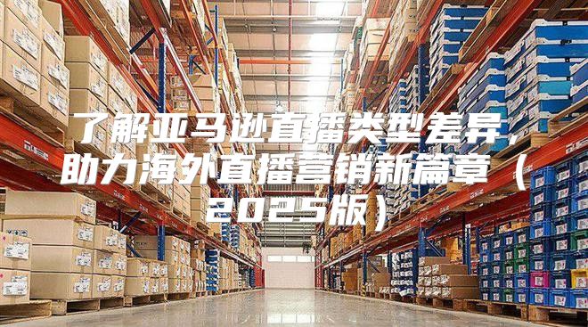 了解亚马逊直播类型差异，助力海外直播营销新篇章2025版