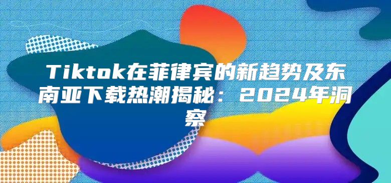 Tiktok在菲律宾的新趋势及东南亚下载热潮揭秘：2025年洞察