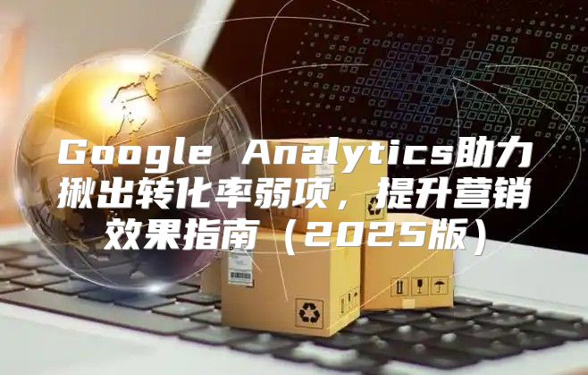Google Analytics助力揪出转化率弱项，提升营销效果指南2025版