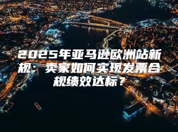2025年亚马逊欧洲站新规：卖家如何实现发票合规绩效达标？