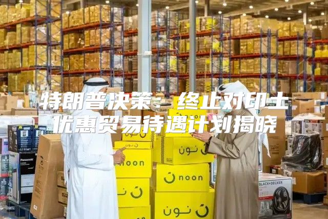 特朗普决策：终止对印土优惠贸易待遇计划揭晓