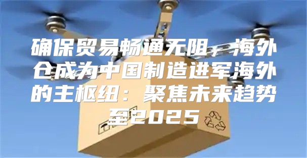 确保贸易畅通无阻，海外仓成为中国制造进军海外的主枢纽：聚焦未来趋势至2025