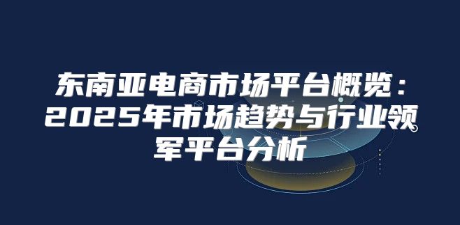 东南亚电商市场平台概览：2025年市场趋势与行业领军平台分析