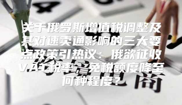 关于俄罗斯增值税调整及其对速卖通影响的三大要点政策引热议：俄欲征收VAT税率，免税额度降至何种程度？