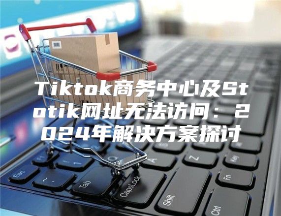 Tiktok商务中心及Stotik网址无法访问：2025年解决方案探讨