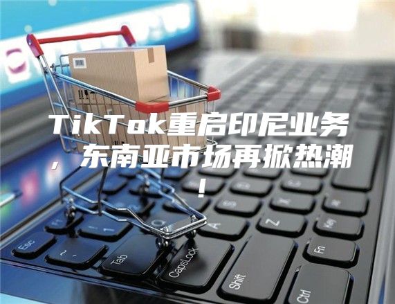 TikTok重启印尼业务，东南亚市场再掀热潮！