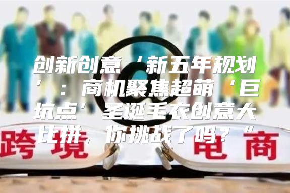 创新创意‘新五年规划’：商机聚焦超萌‘巨坑点’圣诞毛衣创意大比拼，你挑战了吗？”