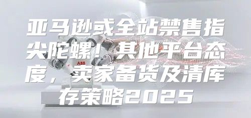 亚马逊或全站禁售指尖陀螺！其他平台态度，卖家备货及清库存策略2025