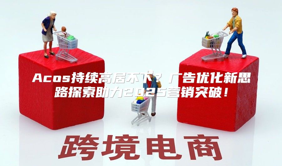 Acos持续高居不下？广告优化新思路探索助力2025营销突破！