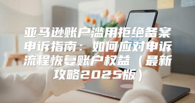 亚马逊账户滥用拒绝备案申诉指南：如何应对申诉流程恢复账户权益最新攻略2025版