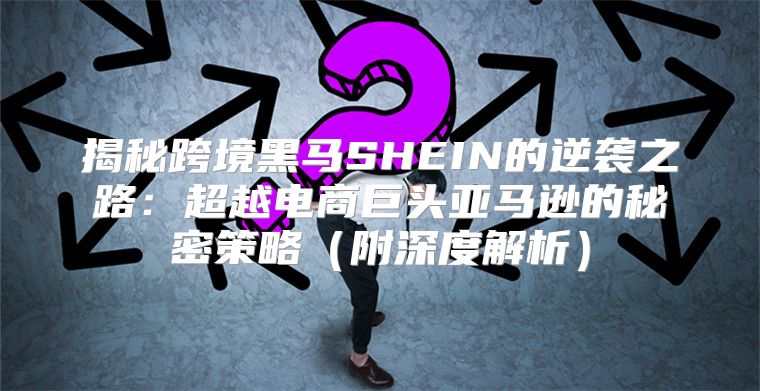 揭秘跨境黑马SHEIN的逆袭之路：超越电商巨头亚马逊的秘密策略附深度解析