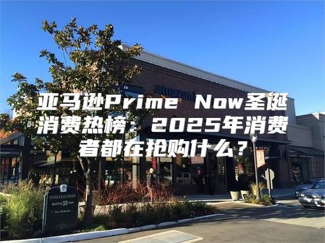 亚马逊Prime Now圣诞消费热榜：2025年消费者都在抢购什么？