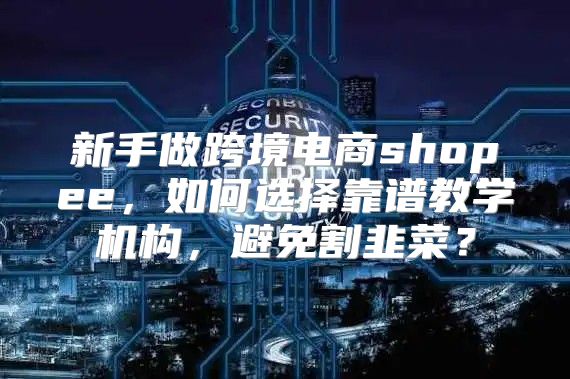 新手做跨境电商shopee，如何选择靠谱教学机构，避免割韭菜？