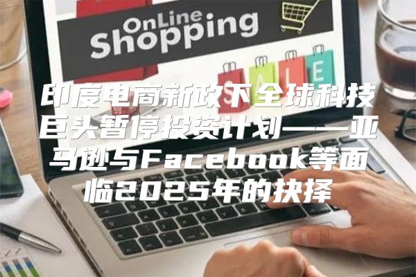 印度电商新政下全球科技巨头暂停投资计划——亚马逊与Facebook等面临2025年的抉择