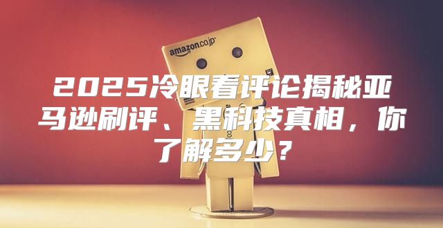 2025冷眼看评论揭秘亚马逊刷评、黑科技真相，你了解多少？