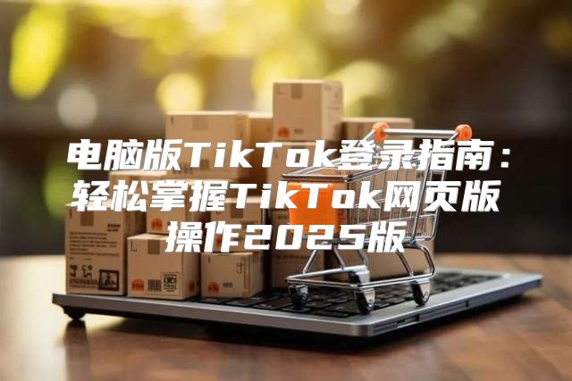 电脑版TikTok登录指南：轻松掌握TikTok网页版操作2025版