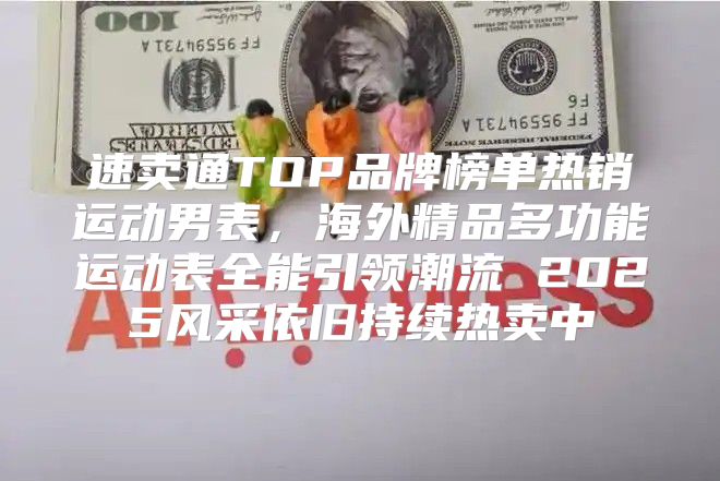 速卖通TOP品牌榜单热销运动男表，海外精品多功能运动表全能引领潮流 2025风采依旧持续热卖中