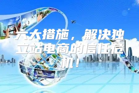 六大措施，解决独立站电商的信任危机！