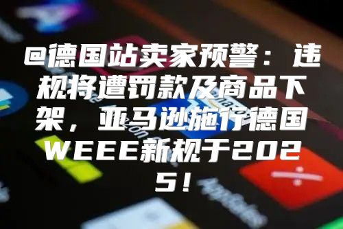 @德国站卖家预警：违规将遭罚款及商品下架，亚马逊施行德国WEEE新规于2025！