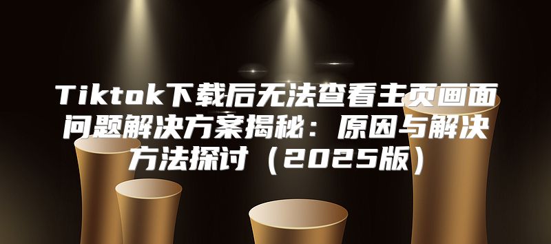 Tiktok下载后无法查看主页画面问题解决方案揭秘：原因与解决方法探讨2025版