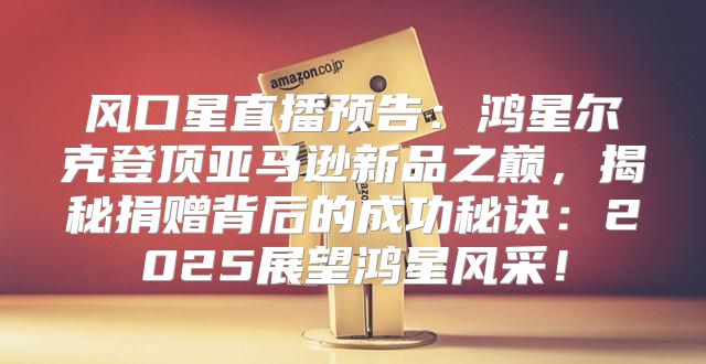 风口星直播预告：鸿星尔克登顶亚马逊新品之巅，揭秘捐赠背后的成功秘诀：2025展望鸿星风采！