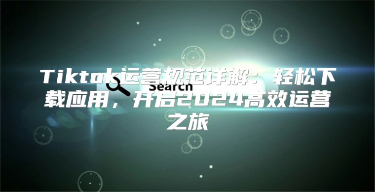 Tiktok运营规范详解：轻松下载应用，开启2025高效运营之旅