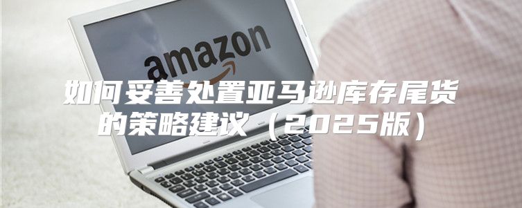 如何妥善处置亚马逊库存尾货的策略建议2025版