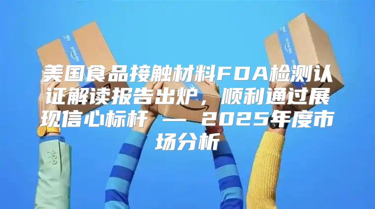 美国食品接触材料FDA检测认证解读报告出炉，顺利通过展现信心标杆 — 2025年度市场分析