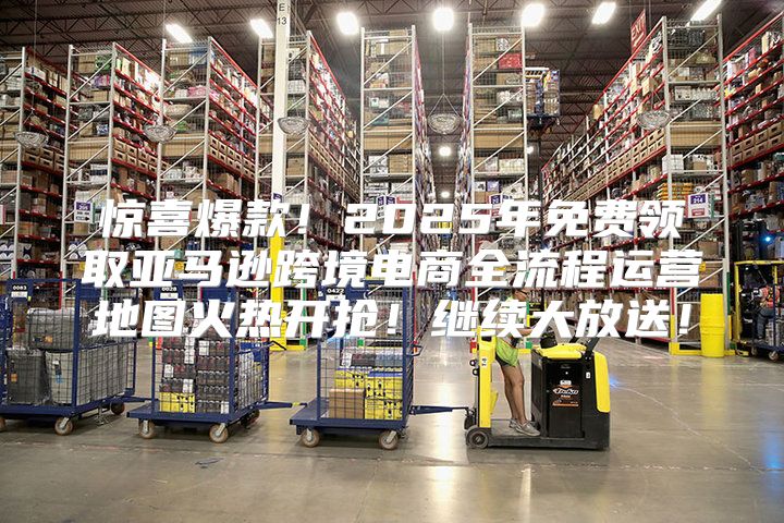 惊喜爆款！2025年免费领取亚马逊跨境电商全流程运营地图火热开抢！继续大放送！