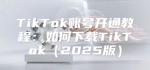 TikTok账号开通教程：如何下载TikTok2025版