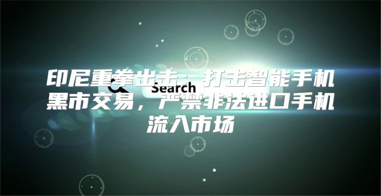 印尼重拳出击：打击智能手机黑市交易，严禁非法进口手机流入市场