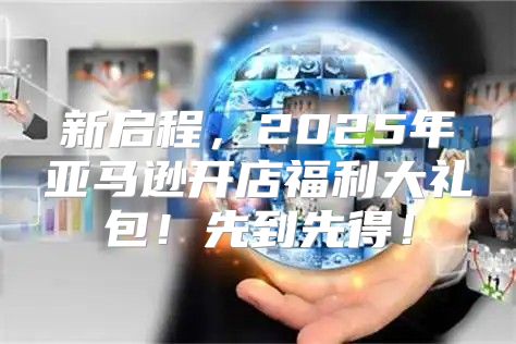 新启程，2025年亚马逊开店福利大礼包！先到先得！