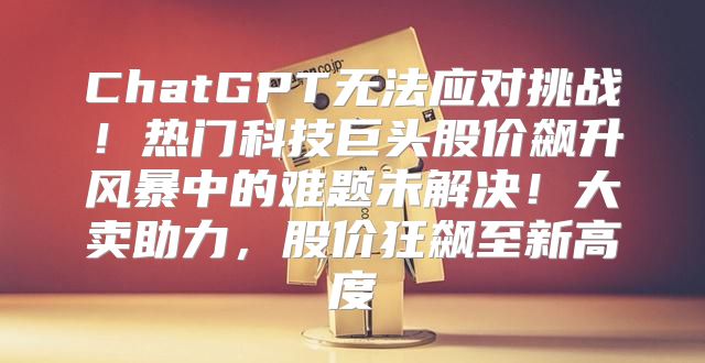 ChatGPT无法应对挑战！热门科技巨头股价飙升风暴中的难题未解决！大卖助力，股价狂飙至新高度