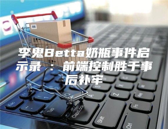 李鬼Betta奶瓶事件启示录③：前端控制胜于事后补牢